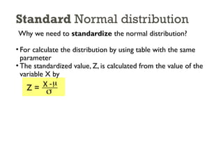 Standard Normal distribution
Why we need to standardize the normal distribution?
• For calculate the distribution by using table with the same
parameter
• The standardized value, Z, is calculated from the value of the
variable X by
Z = X -
s
m
 