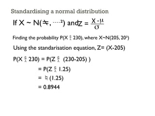 Standardising a normal distribution
If X ~ N(, ²) andZ = X -
s
m
Finding the probability P(X  230), where X~N(205, 20²)
Using the standarisation equation, Z= (X-205)
P(X  230) = P(Z  (230-205) )
= P(Z  1.25)
= (1.25)
= 0.8944
 