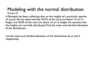 A Biologist has been collecting data on the heights of a particular species
of cactus. He has observed that 34.2% of the cacti are below 12 cm in
height and 18.4% of the cacti are above 16 cm in height. He assumes that
the heights are normally distributed. Find the mean and standard deviation
of the distribution.
Let the mean and standard deviation of the distribution be and
μ σ
respectively
Modeling with the normal distribution
Example (2)
 