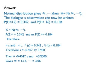 Normal distribution gives , , then H~ N(, ²),
The biologist ‘s observation can now be written
P(H<12) = 0.342 and P(H> 16) = 0.184
X ~ N(, ²),
P(Z < = 0.342 and or P(Z >= 0.184
Therefore
= s and = t , (s) = 0.342 , (t) = 0.184
Therefore s = -0.407, t= 0.900
Then = -0.4047 s and =0.9000
Gives  = 13.2,  = 3.06
Answer
 