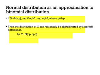 Normal distribution as an approximation to
binomial distribution
• If X~B(n,p), and if np>5 and nq>5, where q=1-p,
• Then the distribution of X can reasonably be approximated by a normal
distribution,
by V~N(np, npq)
 