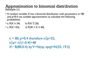 • A random variable X has a binomial distribution with parameters n= 80
and p=0.4 use suitable approximation to calculate the following
probabilities
• a. P(X ≤ 34) b. P(X  26)
• c. P(X =33) d. P(30 < X ≤ 40)
Approximation to binomial distribution
Example (1)
n = 80, p=0.4 therefore np=32,
nq= n(1-0.4)=48
X~ B(80,0.4) byV~N(np, npq)=N(32, 19.2)
 