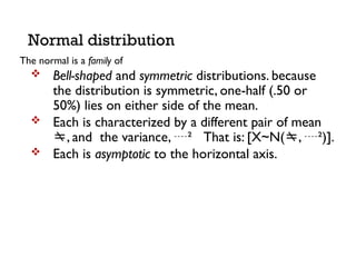 The normal is a family of
 Bell-shaped and symmetric distributions. because
the distribution is symmetric, one-half (.50 or
50%) lies on either side of the mean.
 Each is characterized by a different pair of mean
, and the variance, ² That is: [X~N(, ²)].
 Each is asymptotic to the horizontal axis.
Normal distribution
 