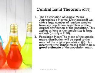 Central Limit Theorem (CLT)
1. The Distribution of Sample Means
Approaches a Normal Distribution: If we
take a large number of random samples
from any population, regardless of the
original distribution of the population.This
applies as long as the sample size is large
enough (usually n ≥ 30).
2. Population Mean:The mean of the sample
means distribution will be equal to the
mean of the original population ( ).This
μ
means that the sample means tend to be a
good estimate of the population mean.
Dr. Khoe Yao Tung, MSc.Ed, M.Ed.
 
