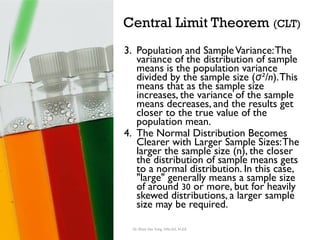 Central Limit Theorem (CLT)
3. Population and SampleVariance:The
variance of the distribution of sample
means is the population variance
divided by the sample size ( ²/n
σ ).This
means that as the sample size
increases, the variance of the sample
means decreases, and the results get
closer to the true value of the
population mean.
4. The Normal Distribution Becomes
Clearer with Larger Sample Sizes:The
larger the sample size (n), the closer
the distribution of sample means gets
to a normal distribution. In this case,
"large" generally means a sample size
of around 30 or more, but for heavily
skewed distributions, a larger sample
size may be required.
Dr. Khoe Yao Tung, MSc.Ed, M.Ed.
 