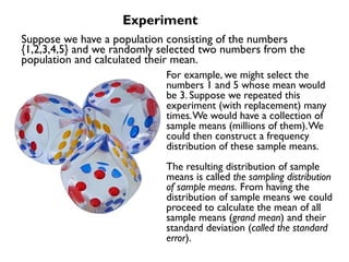 For example, we might select the
numbers 1 and 5 whose mean would
be 3. Suppose we repeated this
experiment (with replacement) many
times.We would have a collection of
sample means (millions of them).We
could then construct a frequency
distribution of these sample means.
The resulting distribution of sample
means is called the sampling distribution
of sample means. From having the
distribution of sample means we could
proceed to calculate the mean of all
sample means (grand mean) and their
standard deviation (called the standard
error).
Experiment
Suppose we have a population consisting of the numbers
{1,2,3,4,5} and we randomly selected two numbers from the
population and calculated their mean.
 