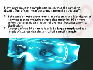How large must the sample size be so that the sampling
distribution of the mean becomes a normal distribution?
 If the samples were drawn from a population with a high degree of
skewness (not normal), the sample size must be 30 or more
before the sampling distribution of the mean becomes a normal
distribution.
 A sample of size 30 or more is called a large sample and as a
sample of size less that thirty is called a small sample.
 