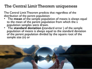 The Central Limit Theorem predicts that regardless of the
distribution of the parent population:
• The mean of the sample population of means is always equal
to the mean of the parent population from which the s
population samples were drawn.
• The standard deviation (standard error ) of the sample
population of means is always equal to the standard deviation
of the parent population divided by the square root of the
sample size (n) or
The Central Limit Theorem uniqueness
 