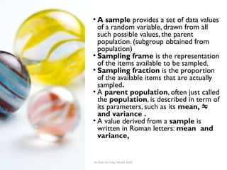 Dr. Khoe Yao Tung, MSc.Ed, M.Ed.
Sampling • A sample provides a set of data values
of a random variable, drawn from all
such possible values, the parent
population. (subgroup obtained from
population)
• Sampling frame is the representation
of the items available to be sampled.
• Sampling fraction is the proportion
of the available items that are actually
sampled.
• A parent population, often just called
the population, is described in term of
its parameters, such as its mean, 
and variance .
• A value derived from a sample is
written in Roman letters: mean and
variance,
 