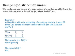 Sampling distribution mean
• If a random sample consist of n observations of a random variable X, and the
mean is found, then =  and Var )= , where =E(X) and
Example 1
A biased for which the probability of turning up heads is is spun 20
times. Let denote the mean number of heads per spin. Calculate
andVar (
Value
P(X=x) 1
3
2
3
0 1
The mean is  = E(X) =
Varian given by
The mean is E() =
and
Dr. Khoe Yao Tung, MSc.Ed, M.Ed.
 