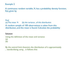 Example 2
A continuous random variable, X, has a probability density function,
f(x), given by
A random sample of 100 observations is taken from this
distribution, and the mean is found. Calculate the probability
Find
(a)The mean  (b) the variance , of this distribution
Using the definition of the mean and variance
(a)
(b)
By the central limit theorem, the distribution of is approximately
, standardizing, using , it follows that
Solution
 