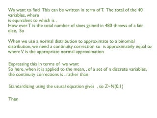 We want to find This can be written in term ofT. The total of the 40
variables, where
is equivalent to which is .
How everT is the total number of sixes gained in 480 throws of a fair
dice, So
When we use a normal distribution to approximate to a binomial
distribution, we need a continuity correction so is approximately equal to
whereV is the appropriate normal approximation
Expressing this in terms of we want
So here, when it is applied to the mean, , of a set of n discrete variables,
the continuity corrections is , rather than
Standardizing using the ususal equation gives , so Z~N(0,1)
Then
 