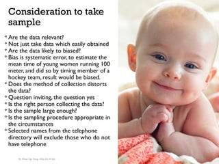 Consideration to take
sample

Are the data relevant?

Not just take data which easily obtained

Are the data likely to biased?

Bias is systematic error, to estimate the
mean time of young women running 100
meter, and did so by timing member of a
hockey team, result would be biased.

Does the method of collection distorts
the data?

Question inviting, the question yes

Is the right person collecting the data?

Is the sample large enough?

Is the sampling procedure appropriate in
the circumstances

Selected names from the telephone
directory will exclude those who do not
have telephone.
Dr. Khoe Yao Tung, MSc.Ed, M.Ed.
 