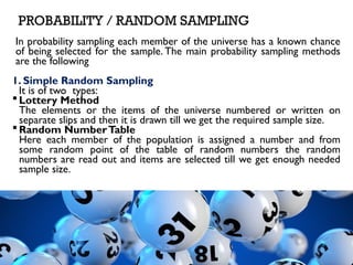 PROBABILITY / RANDOM SAMPLING
In probability sampling each member of the universe has a known chance
of being selected for the sample. The main probability sampling methods
are the following
1. Simple Random Sampling
It is of two types:
 Lottery Method
The elements or the items of the universe numbered or written on
separate slips and then it is drawn till we get the required sample size.
 Random NumberTable
Here each member of the population is assigned a number and from
some random point of the table of random numbers the random
numbers are read out and items are selected till we get enough needed
sample size.
 
