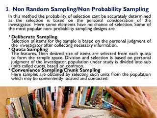 3. Non Random Sampling/Non Probability Sampling
In this method the probability of selection cant be accurately determined
as the selection is based on the personal consideration of the
investigator. Here some elements have no chance of selection. Some of
the most popular non- probability sampling designs are
 Deliberate Sampling
Selection of items for the sample is based on the personal judgment of
the investigator after collecting necessary information.
 Quota Sampling
The features.Then desired size of items are selected from each quota
to form the sample space. Division and selection is based on personal
judgment of the investigator. population under study is divided into sub
units called quota, based on common.
 Convenience Sampling/Chunk Sampling
Here samples are obtained by selecting such units from the population
which may be conveniently located and contacted.
 