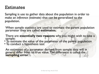 Estimates
When sample statistics are used to estimate the parent population
parameter they are called estimates.
There are essentially two reasons why you might wish to take a
sample:
• To estimate the value of the parameter of the parent population
• To conduct a hypothesis test
An estimates of a parameter derived from sample data will in
general differ from its true value.The difference is called the
sampling error.
Sampling is use to gather data about the population in order to
make an inference (estimate) that can be generalized to the
population.
Dr. Khoe Yao Tung, MSc.Ed, M.Ed.
 