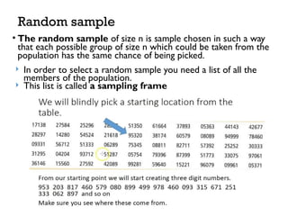Random sample
• The random sample of size n is sample chosen in such a way
that each possible group of size n which could be taken from the
population has the same chance of being picked.
 In order to select a random sample you need a list of all the
members of the population.
 This list is called a sampling frame
 