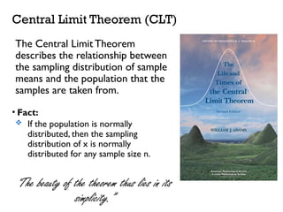 Dr. Khoe Yao Tung, MSc.Ed, M.Ed.
Central Limit Theorem (CLT)
The Central Limit Theorem
describes the relationship between
the sampling distribution of sample
means and the population that the
samples are taken from.
• Fact:
 If the population is normally
distributed, then the sampling
distribution of x is normally
distributed for any sample size n.
“The beauty of the theorem thus lies in its
simplicity.”
 