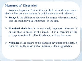 Measures of Dispersion
Another important feature that can help us understand more
about a data set is the manner in which the data are distributed.
 Range is the difference between the largest value (maximum)
and the smallest value (minimum) in the data.
 Standard deviation is an extremely important measure of
spread that is based on the mean. It is a measure of the
average deviation for all of the data point from the mean.
 Variance is the square of the standard deviation of the data. It
does not use the same unit of measure as the original data.
 