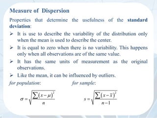 Measure of Dispersion
Properties that determine the usefulness of the standard
deviation:
 It is use to describe the variability of the distribution only
when the mean is used to describe the center.
 It is equal to zero when there is no variability. This happens
only when all observations are of the same value.
 It has the same units of measurement as the original
observations.
 Like the mean, it can be influenced by outliers.
for population: for sample:
 
2




 x
n
 
2
1



 x x
s
n
 