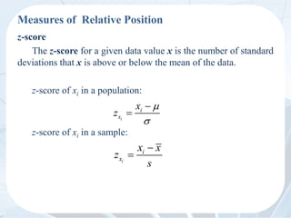 Measures of Relative Position
z-score
The z-score for a given data value x is the number of standard
deviations that x is above or below the mean of the data.
z-score of xi in a population:
z-score of xi in a sample:
i
i
x
x
z




i
i
x
x x
z
s


 