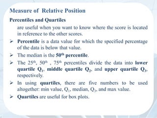 Measure of Relative Position
Percentiles and Quartiles
are useful when you want to know where the score is located
in reference to the other scores.
 Percentile is a data value for which the specified percentage
of the data is below that value.
 The median is the 50th percentile.
 The 25th, 50th , 75th percentiles divide the data into lower
quartile Q1, middle quartile Q2, and upper quartile Q3,
respectively.
 In using quartiles, there are five numbers to be used
altogether: min value, Q1, median, Q3, and max value.
 Quartiles are useful for box plots.
 