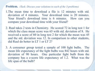 Problem. (Task: Discuss your solutions to each of the 3 problems)
1.The mean time to download a file is 12 minutes with std.
deviation of 4 minutes. Your download time is 20 minutes.
Your friend’s download time is 6 minutes. How can you
compare your download time with your friend?
2. Raul takes 2 tests in Chemistry. He scored 72 in long test 1 for
which the class mean score was 65 with std. deviation of 8. He
received a score of 60 in long test 2 for which the mean was 45
and the std. deviation was 12. In comparison to other students,
did Raul do better in LT 1 or LT 2?
3. A consumer group tested a sample of 100 light bulbs. The
mean life expectancy of the light bulbs was 842 hours with std.
deviation of 90 hours. One particular light bulb from the
company has a z-score life expectancy of 1.2. What was the
life span of the bulb?
 