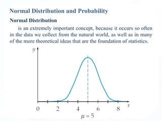 Normal Distribution and Probability
Normal Distribution
is an extremely important concept, because it occurs so often
in the data we collect from the natural world, as well as in many
of the more theoretical ideas that are the foundation of statistics.
 