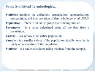 Some Statistical Terminologies…
Statistics involves the collection, organization, summarization,
presentation, and interpretation of data. (Aufmann et al, 2013)
Population – refers to an entire group that is being studied.
Parameter – is a value calculated using all the data from a
population.
Census – is a survey of an entire population.
Sample – is a smaller subset of the population, ideally one that is
fairly representative of the population.
Statistic – is a value calculated using the data from the sample.
 