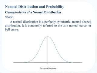 Normal Distribution and Probability
Characteristics of a Normal Distribution
Shape
A normal distribution is a perfectly symmetric, mound-shaped
distribution. It is commonly referred to the as a normal curve, or
bell curve.
 