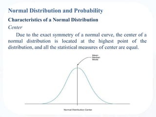 Normal Distribution and Probability
Characteristics of a Normal Distribution
Center
Due to the exact symmetry of a normal curve, the center of a
normal distribution is located at the highest point of the
distribution, and all the statistical measures of center are equal.
 