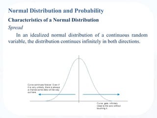 Normal Distribution and Probability
Characteristics of a Normal Distribution
Spread
In an idealized normal distribution of a continuous random
variable, the distribution continues infinitely in both directions.
 