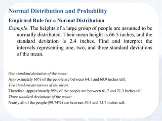 Normal Distribution and Probability
Empirical Rule for a Normal Distribution
Example. The heights of a large group of people are assumed to be
normally distributed. Their mean height is 66.5 inches, and the
standard deviation is 2.4 inches. Find and interpret the
intervals representing one, two, and three standard deviations
of the mean.
One standard deviation of the mean:
Approximately 68% of the people are between 64.1 and 68.9 inches tall.
Two standard deviations of the mean:
Therefore, approximately 95% of the people are between 61.7 and 71.3 inches tall.
Three standard deviations of the mean:
Nearly all of the people (99.74%) are between 59.3 and 73.7 inches tall.
 