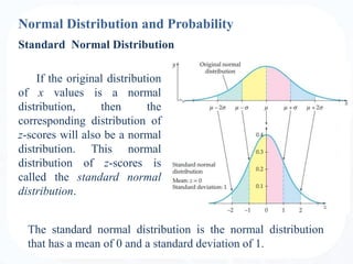 Normal Distribution and Probability
If the original distribution
of x values is a normal
distribution, then the
corresponding distribution of
z-scores will also be a normal
distribution. This normal
distribution of z-scores is
called the standard normal
distribution.
Standard Normal Distribution
The standard normal distribution is the normal distribution
that has a mean of 0 and a standard deviation of 1.
 