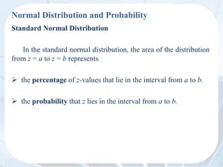 Normal Distribution and Probability
Standard Normal Distribution
In the standard normal distribution, the area of the distribution
from z = a to z = b represents
 the percentage of z-values that lie in the interval from a to b.
 the probability that z lies in the interval from a to b.
 