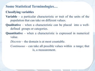 Some Statistical Terminologies…
Classifying variables
Variable – a particular characteristic or trait of the units of the
population that can take on different values.
Qualitative – when a characteristic can be placed into a well-
defined groups or categories.
Quantitative – when a characteristic is expressed in numerical
value.
Discrete – the domain is at most countable.
Continuous – can take all possible values within a range; that
is, a measurement.
 