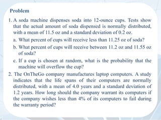 Problem
1. A soda machine dispenses soda into 12-ounce cups. Tests show
that the actual amount of soda dispensed is normally distributed,
with a mean of 11.5 oz and a standard deviation of 0.2 oz.
a. What percent of cups will receive less than 11.25 oz of soda?
b. What percent of cups will receive between 11.2 oz and 11.55 oz
of soda?
c. If a cup is chosen at random, what is the probability that the
machine will overflow the cup?
2. The OnTheGo company manufactures laptop computers. A study
indicates that the life spans of their computers are normally
distributed, with a mean of 4.0 years and a standard deviation of
1.2 years. How long should the company warrant its computers if
the company wishes less than 4% of its computers to fail during
the warranty period?
 