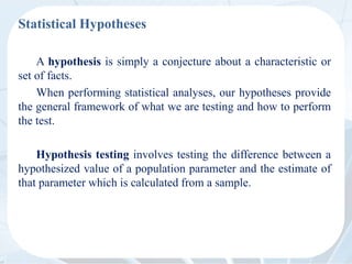 Statistical Hypotheses
A hypothesis is simply a conjecture about a characteristic or
set of facts.
When performing statistical analyses, our hypotheses provide
the general framework of what we are testing and how to perform
the test.
Hypothesis testing involves testing the difference between a
hypothesized value of a population parameter and the estimate of
that parameter which is calculated from a sample.
 