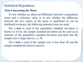 Statistical Hypotheses
Tests Concerning the Mean
To test whether an observed difference between a population
mean and a reference value or to test whether the difference
between the two values of the mean is significant or can be
attributed to chance, the following statistical tests are used.
The z–test is used if the population standard deviation is
known or if not, the sample standard deviation can be used as an
estimate of the population standard deviation provided that the
sample size is large; that is, n ≥ 30.
The t–test is used if the sample size is less than 30 and the
sample standard deviation is known.
 
