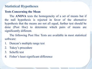 Statistical Hypotheses
Tests Concerning the Mean
The ANOVA tests the homogeneity of a set of means but if
the null hypothesis is rejected in favor of the alternative
hypothesis that the means are not all equal, further test should be
done (Post Hoc) to determine which pairs of means are
significantly different.
The following Post Hoc Tests are available in most statistical
software:
1. Duncan’s multiple range test
2. Tukey’s procedure
3. Scheffe test
4. Fisher’s least significant difference
 
