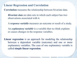 Linear Regression and Correlation
Correlation measures the relationship between bivariate data.
Bivariate data are data sets in which each subject has two
observations associated with it.
A response variable measures an outcome or result of a study.
An explanatory variable is a variable that we think explains
or causes changes in the response variables.
Linear regression is an approach for modeling the relationship
between a dependent variable (outcome) and one or more
explanatory variables. The case of one explanatory variable is
called simple linear regression.
 