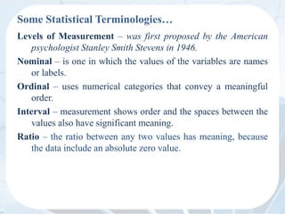 Some Statistical Terminologies…
Levels of Measurement – was first proposed by the American
psychologist Stanley Smith Stevens in 1946.
Nominal – is one in which the values of the variables are names
or labels.
Ordinal – uses numerical categories that convey a meaningful
order.
Interval – measurement shows order and the spaces between the
values also have significant meaning.
Ratio – the ratio between any two values has meaning, because
the data include an absolute zero value.
 