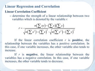 Linear Regression and Correlation
Linear Correlation Coefficient
– determine the strength of a linear relationship between two
variables which is denoted by the variable r.
If the linear correlation coefficient r is positive, the
relationship between the variables has a positive correlation. In
this case, if one variable increases, the other variable also tends to
increase.
If r is negative, the linear relationship between the
variables has a negative correlation. In this case, if one variable
increases, the other variable tends to decrease.
    
       
2 2
2 2
n xy x y
r
n x x n y y


  
  
   
 