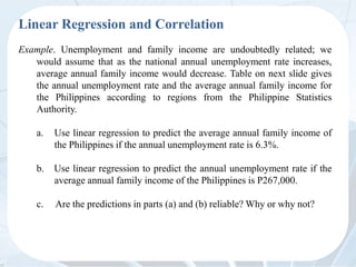 Linear Regression and Correlation
Example. Unemployment and family income are undoubtedly related; we
would assume that as the national annual unemployment rate increases,
average annual family income would decrease. Table on next slide gives
the annual unemployment rate and the average annual family income for
the Philippines according to regions from the Philippine Statistics
Authority.
a. Use linear regression to predict the average annual family income of
the Philippines if the annual unemployment rate is 6.3%.
b. Use linear regression to predict the annual unemployment rate if the
average annual family income of the Philippines is P267,000.
c. Are the predictions in parts (a) and (b) reliable? Why or why not?
 