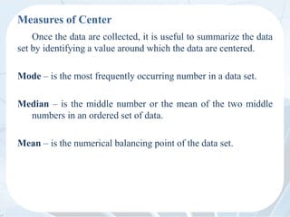 Measures of Center
Once the data are collected, it is useful to summarize the data
set by identifying a value around which the data are centered.
Mode – is the most frequently occurring number in a data set.
Median – is the middle number or the mean of the two middle
numbers in an ordered set of data.
Mean – is the numerical balancing point of the data set.
 