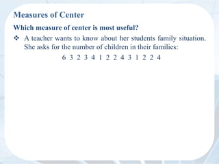 Measures of Center
Which measure of center is most useful?
 A teacher wants to know about her students family situation.
She asks for the number of children in their families:
6 3 2 3 4 1 2 2 4 3 1 2 2 4
 