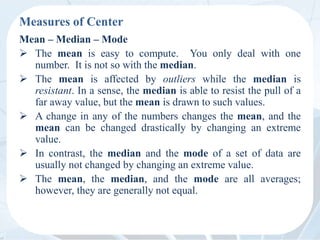 Measures of Center
Mean – Median – Mode
 The mean is easy to compute. You only deal with one
number. It is not so with the median.
 The mean is affected by outliers while the median is
resistant. In a sense, the median is able to resist the pull of a
far away value, but the mean is drawn to such values.
 A change in any of the numbers changes the mean, and the
mean can be changed drastically by changing an extreme
value.
 In contrast, the median and the mode of a set of data are
usually not changed by changing an extreme value.
 The mean, the median, and the mode are all averages;
however, they are generally not equal.
 