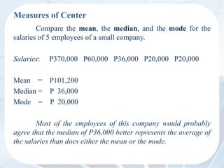 Measures of Center
Compare the mean, the median, and the mode for the
salaries of 5 employees of a small company.
Salaries: P370,000 P60,000 P36,000 P20,000 P20,000
Mean = P101,200
Median = P 36,000
Mode = P 20,000
Most of the employees of this company would probably
agree that the median of P36,000 better represents the average of
the salaries than does either the mean or the mode.
 