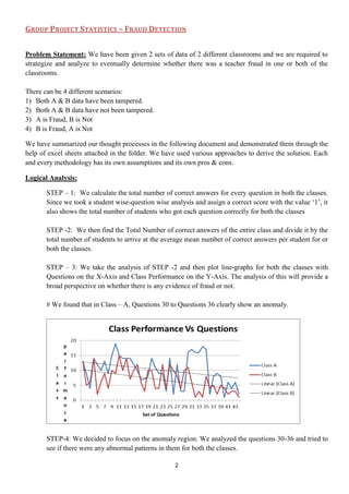 GROUP PROJECT STATISTICS – FRAUD DETECTION


Problem Statement: We have been given 2 sets of data of 2 different classrooms and we are required to
strategize and analyze to eventually determine whether there was a teacher fraud in one or both of the
classrooms.

There can be 4 different scenarios:
1) Both A & B data have been tampered.
2) Both A & B data have not been tampered.
3) A is Fraud, B is Not
4) B is Fraud, A is Not

We have summarized our thought processes in the following document and demonstrated them through the
help of excel sheets attached in the folder. We have used various approaches to derive the solution. Each
and every methodology has its own assumptions and its own pros & cons.

Logical Analysis:

       STEP – 1: We calculate the total number of correct answers for every question in both the classes.
       Since we took a student wise-question wise analysis and assign a correct score with the value „1‟, it
       also shows the total number of students who got each question correctly for both the classes

       STEP -2: We then find the Total Number of correct answers of the entire class and divide it by the
       total number of students to arrive at the average mean number of correct answers per student for or
       both the classes.

       STEP – 3: We take the analysis of STEP -2 and then plot line-graphs for both the classes with
       Questions on the X-Axis and Class Performance on the Y-Axis. The analysis of this will provide a
       broad perspective on whether there is any evidence of fraud or not.

       # We found that in Class – A, Questions 30 to Questions 36 clearly show an anomaly.




       STEP-4: We decided to focus on the anomaly region. We analyzed the questions 30-36 and tried to
       see if there were any abnormal patterns in them for both the classes.

                                                     2
 