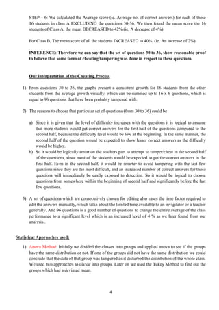 STEP – 6: We calculated the Average score (ie. Average no. of correct answers) for each of these
      16 students in class A EXCLUDING the questions 30-36. We then found the mean score the 16
      students of Class A, the mean DECREASED to 42% (ie. A decrease of 4%)

      For Class B, The mean score of all the students INCREASED to 40%. (ie. An increase of 2%)

      INFERENCE: Therefore we can say that the set of questions 30 to 36, show reasonable proof
      to believe that some form of cheating/tampering was done in respect to these questions.


      Our interpretation of the Cheating Process

   1) From questions 30 to 36, the graphs present a consistent growth for 16 students from the other
      students from the average growth visually, which can be summed up to 16 x 6 questions, which is
      equal to 96 questions that have been probably tampered with.

   2) The reasons to choose that particular set of questions (from 30 to 36) could be

      a) Since it is given that the level of difficulty increases with the questions it is logical to assume
         that more students would get correct answers for the first half of the questions compared to the
         second half, because the difficulty level would be low at the beginning. In the same manner, the
         second half of the question would be expected to show lesser correct answers as the difficulty
         would be higher.
      b) So it would be logically smart on the teachers part to attempt to tamper/cheat in the second half
         of the questions, since most of the students would be expected to get the correct answers in the
         first half. Even in the second half, it would be smarter to avoid tampering with the last few
         questions since they are the most difficult, and an increased number of correct answers for those
         questions will immediately be easily exposed to detection. So it would be logical to choose
         questions from somewhere within the beginning of second half and significantly before the last
         few questions.

   3) A set of questions which are consecutively chosen for editing also eases the time factor required to
      edit the answers manually, which talks about the limited time available to an invigilator or a teacher
      generally. And 96 questions is a good number of questions to change the entire average of the class
      performance to a significant level which is an increased level of 4 % as we later found from our
      analysis..


Statistical Approaches used:

   1) Anova Method: Initially we divided the classes into groups and applied anova to see if the groups
      have the same distribution or not. If one of the groups did not have the same distribution we could
      conclude that the data of that group was tampered as it disturbed the distribution of the whole class.
      We used two approaches to divide into groups. Later on we used the Tukey Method to find out the
      groups which had a deviated mean.



                                                     4
 